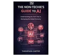 The Non-Techie’s Guide to AI: Understanding the Tech That Is Reshaping the Global Economy