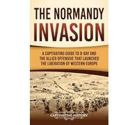 The Normandy Invasion: A Captivating Guide to D-Day and the Allied Offensive That Launched the Liberation of Western Europe