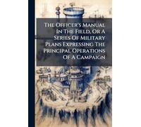 The Officer's Manual In The Field, Or A Series Of Military Plans Expressing The Principal Operations Of A Campaign