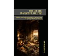 THE OIL THE FRAGRANCE THE FIRE: Biblical Oils, Healing, Anointing, Fragrance, and Sacred Ingredients in Scripture