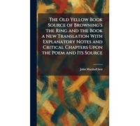 The Old Yellow Book Source of Browning's the Ring and the Book a New Translation With Explanatory Notes and Critical Chapters Upon the Poem and Its Source