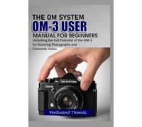 THE OM SYSTEM OM-3 USER MANUAL FOR BEGINNERS: Unlocking the Full Potential of the OM-3 for Stunning Photography and Cinematic Video
