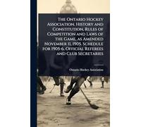The Ontario Hockey Association. History and Constitution, Rules of Competition and Laws of the Game, as Amended November 11, 1905. Schedule for 1905-6. Official Referees and Club Secretaries