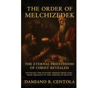 The Order Of Melchizedek: The Eternal Priesthood Of Christ Revealed: Unveiling The Mystery Hidden From Ages - From Abraham To The Throne Of Heaven