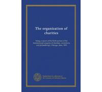 The organization of charities: being a report of the Sixth section of the International congress of charities, corrections, and philanthropy, Chicago, June, 1893