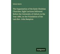 The Organization of the Early Christian Churches. Eight Lectures Delivered Before the University of Oxford, in the Year 1880, on the Foundation of the Late Rev. John Bampton
