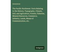 The Pacific Northwest. Facts Relating to the History, Topography, Climate, Soil, and Agriculture, Forests, Fisheries, Mineral Resources, Commerce, Industry, Lands, Means of Communication, etc.