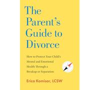 The Parent's Guide to Divorce: How to Protect Your Child's Mental and Emotional Health Through a Breakup or Separation