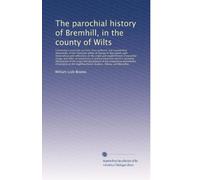 The parochial history of Bremhill, in the county of Wilts: Containing a particular account, from authentic and...