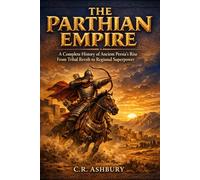 The Parthian Empire: A Complete History of Ancient Persia’s Rise From Tribal Revolt to Regional Superpower