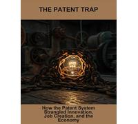 The Patent Trap: How The Patent System Strangled Innovation, Job Creation, And The Economy