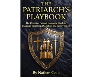 THE PATRIARCH'S PLAYBOOK: The Christian Father's Complete Guide to Marriage, Parenting, Discipline, and Family Vision