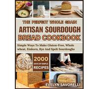 The Perfect Whole Grain Artisan Sourdough Bread Cookbook: Simple Ways To Make Gluten-Free, Whole wheat, Einkorn, Rye And Spelt Sourdoughs