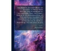 The PhÅ"nix, an Essay. Being an Attempt to Prove From History and Astronomical Calculations, That the Comet, Which, by Its Approximation to Our Earth, ... Is the Real PhÅ"nix of the Ancients. by Joh