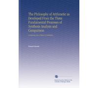 The Philosophy of Arithmetic as Developed From the Three Fundamental Processes of Synthesis Analysis and Comparison: Containing Also a History of Arithmetic.