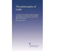 The philosophy of trade: Or, Outlines of a theory of profits and prices, including an examination of the principles which determine the relative value of corn, labour, and currency.