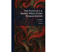 The Plays of J. A. Barrie: What Every Woman Knows: A Comedy