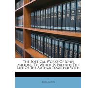The Poetical Works of John Milton... to Which Is Prefixed the Life of the Author Together with