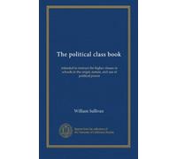 The political class book: intended to instruct the higher classes in schools in the origin, nature, and use of political power