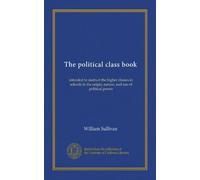 The political class book: intended to instruct the higher classes in schools in the origin, nature, and use of political power
