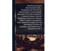 The Politician's Dictionary; Or, a Summary of Political Knowledge Containing Remarks On the Interests, Connections, Forces, Revenues, Wealth, Credit, ... of Europe. Alphabetically Digested for T