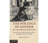 The Politics of Gender in Victorian Britain: Masculinity, Political Culture And The Struggle For Women's Rights