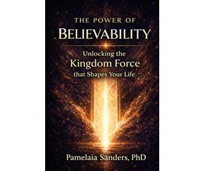The Power of Believability: Unlocking the Kingdom Force that Shapes Your Life