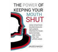 The Power of Keeping Your Mouth Shut: How Strategic Silence Builds Influence, Protects Your Reputation, and Gives You the Upper Hand