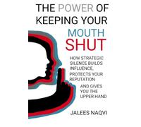The Power of Keeping Your Mouth Shut: How Strategic Silence Builds Influence, Protects Your Reputation, and Gives You the Upper Hand