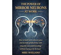 THE POWER OF MIRROR NEURONS AT WORK: How to build more cohesive teams and increase productivity with empathy and understanding-without having to be the boss! (neuroscience)