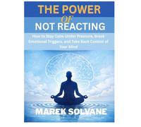 THE POWER OF NOT REACTING: How to Stay Calm Under Pressure, Break Emotional Triggers, and Take Back Control of Your Mind