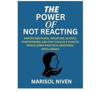 THE POWER OF NOT REACTING: MASTER EMOTIONAL DISCIPLINE, SILENCE, OVERTHINKING, AND STAY CALM IN A CHAOTIC WORLD USING PRACTICAL EMOTIONAL INTELLIGENCE