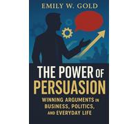 The Power of Persuasion: Winning Arguments in Business, Politics, and Everyday Life