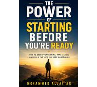The Power of Starting Before You're Ready: How to Stop Overthinking, Take Action, and Build the Life You Keep Postponing
