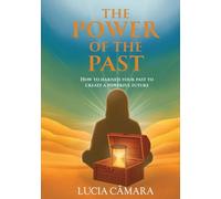The Power of the Past: How to Harness Your Past to Create a Powerful Future