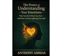 The Power Of Understanding Your Emotions: Why You Feel What You Feel - And How To Stop Fighting Yourself