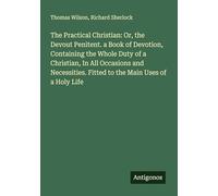 The Practical Christian: Or, the Devout Penitent. a Book of Devotion, Containing the Whole Duty of a Christian, In All Occasions and Necessities. Fitted to the Main Uses of a Holy Life