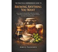 The Practical Comprehensive Guide to Brewing Anything You Want: A Master Blueprint for Brewing Coffee, Tea, Beer, Wine, Kombucha, Herbal Infusions, and Custom Creations-Using Proven Techniques,