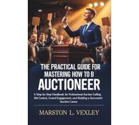 The Practical Guide for Mastering How to Become an Auctioneer: A Step-by-Step Handbook for Professional Auction Calling, Bid Control, Crowd Engagement, and Building a Successful Auction Career