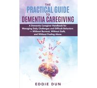 The Practical Guide to Dementia Caregiving: A Dementia Caregiver Handbook for Managing Daily Challenges and Difficult Behaviors - Without Burnout, Without Guilt, and Without Feeling Alone
