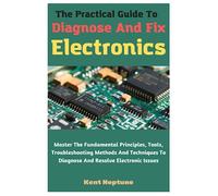 The Practical Guide To Diagnose And Fix Electronics: Master The Fundamental Principles, Tools, Troubleshooting Methods And Techniques To Diagnose And Resolve Electronic Issues