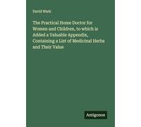 The Practical Home Doctor for Women and Children, to which is Added a Valuable Appendix, Containing a List of Medicinal Herbs and Their Value