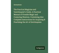 The Practical Magician and Ventriloquist's Guide. A Practical Manual of Fireside Magic and Conjuring Illusions. Containing Also Complete Instructions for Acquiring & Practising the Art of Entriloquism