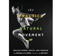 The Practice Of Natural Movement: Reclaim Power, Health, and Freedom