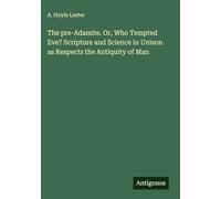 The pre-Adamite. Or, Who Tempted Eve? Scripture and Science in Unison as Respects the Antiquity of Man