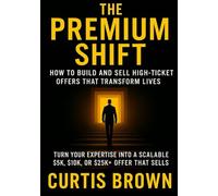 The Premium Shift: How to Build and Sell High-Ticket Offers That Transform Lives: Turn Your Expertise Into a Scalable $5K, $10K, or $25K+ Offer That Sells