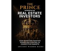 The Prince Interpreted for Real Estate Investors: How Investors Maintain Power and Control in Competitive Markets (Ancient Wisdom Hacks: Applied Strategy Series)