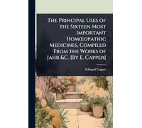 The Principal Uses of the Sixteen Most Important HomÅ"opathic Medicines, Compiled From the Works of Jahr &C. [By E. Capper]