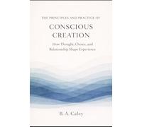 The Principles and Practice of Conscious Creation: How Thought, Choice, and Relationship Shape Experience