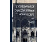 The Principles of Architecture, Containing the Fundamental Rules of the Art, in Geometry, Arithmetic, & Mensuration, With the Application of Those ... and Orthography of Objects, Geometrical...